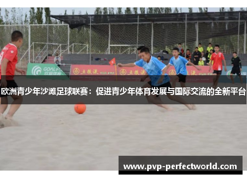 欧洲青少年沙滩足球联赛：促进青少年体育发展与国际交流的全新平台